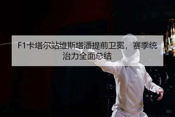 F1卡塔尔站维斯塔潘提前卫冕，赛季统治力全面总结